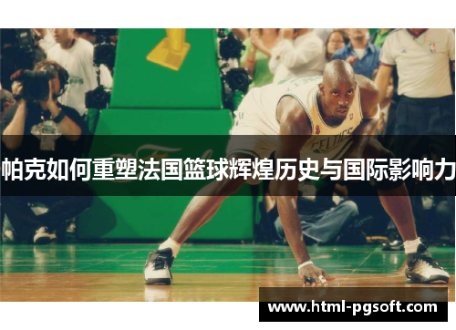 帕克如何重塑法国篮球辉煌历史与国际影响力 帕克如何重塑法国篮球辉煌历史与国际影响力