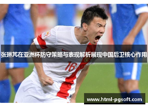 张琳芃在亚洲杯防守策略与表现解析展现中国后卫核心作用 张琳芃在亚洲杯防守策略与表现解析展现中国后卫核心作用