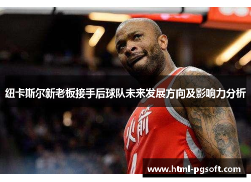 纽卡斯尔新老板接手后球队未来发展方向及影响力分析